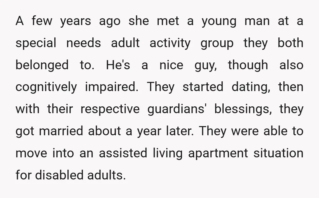 A few years ago she met a young man at a special needs adult activity group they both belonged to. He's a nice guy, though also cognitively impaired. They started...