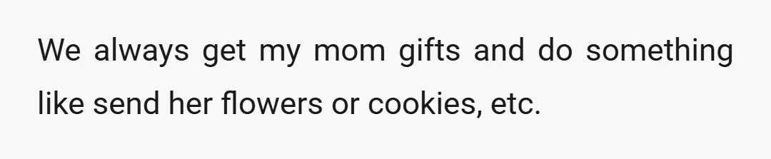 We always get my mom gifts and do something like send her flowers or cookies, etc.
