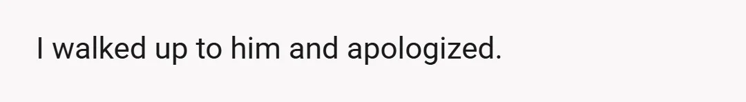 I walked up to him and apologized.