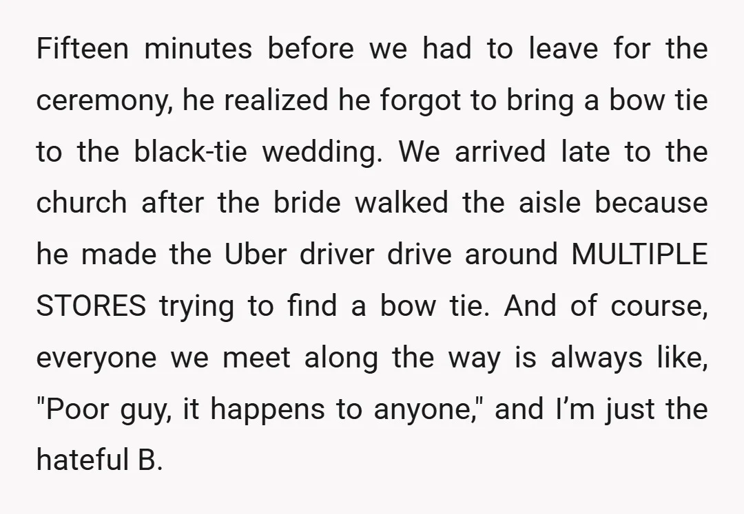 Fifteen minutes before we had to leave for the ceremony, he realized he forgot to bring a bow tie to the black-tie wedding. We arrived late to the church after...