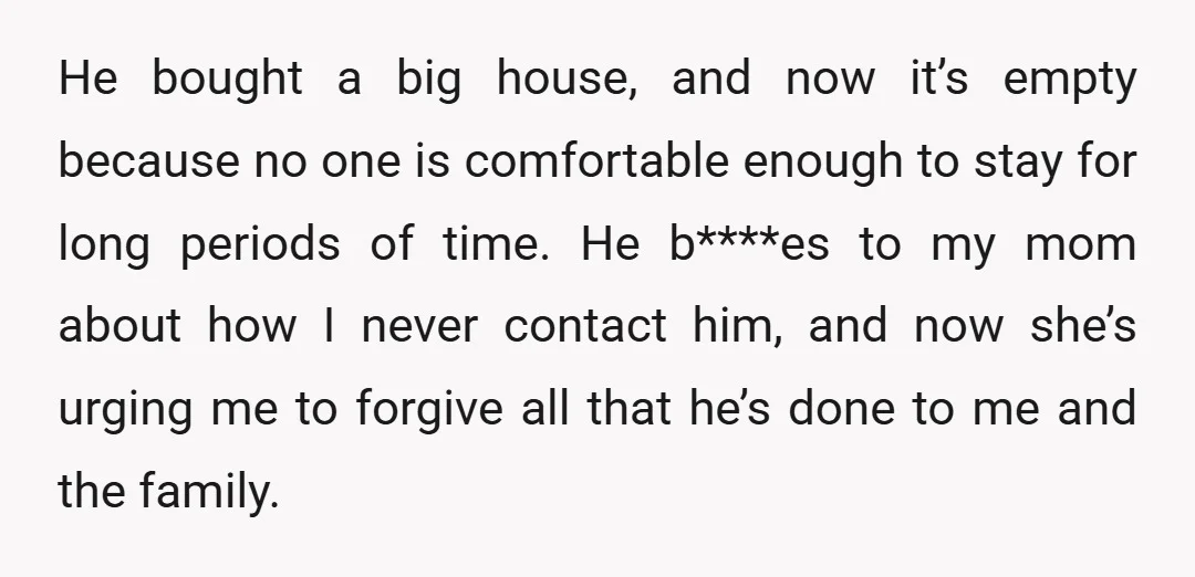 He bought a big house, and now it’s empty because no one is comfortable enough to stay for long periods of time. He b****es to my mom about how I...