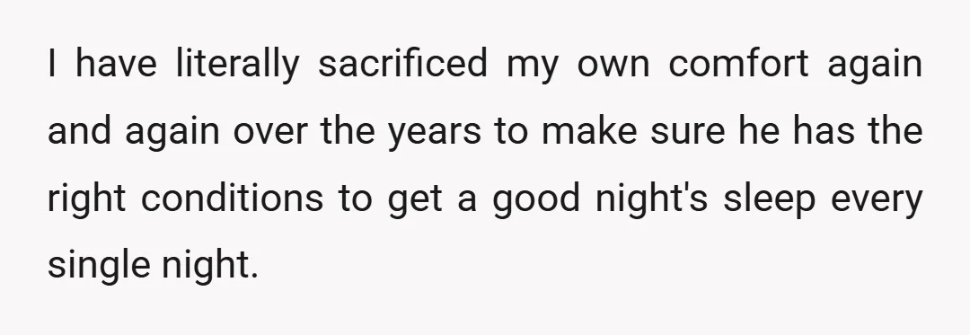 I have literally sacrificed my own comfort again and again over the years to make sure he has the right conditions to get a good night's sleep every single night.