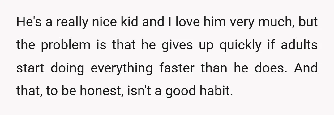 He's a really nice kid and I love him very much, but the problem is that he gives up quickly if adults start doing everything faster than he does. And...