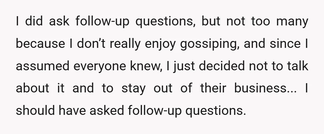 I did ask follow-up questions, but not too many because I don’t really enjoy gossiping, and since I assumed everyone knew, I just decided not to talk about it and...