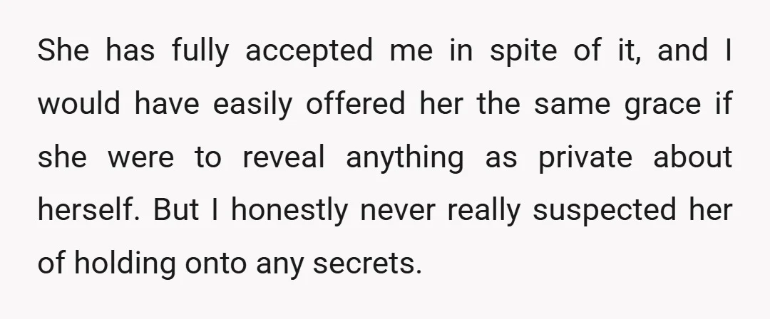 She has fully accepted me in spite of it, and I would have easily offered her the same grace if she were to reveal anything as private about herself. But...