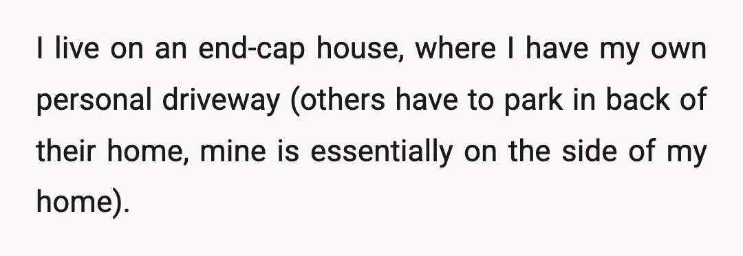 I live on an end-cap house, where I have my own personal driveway (others have to park in back of their home, mine is essentially on the side of my...