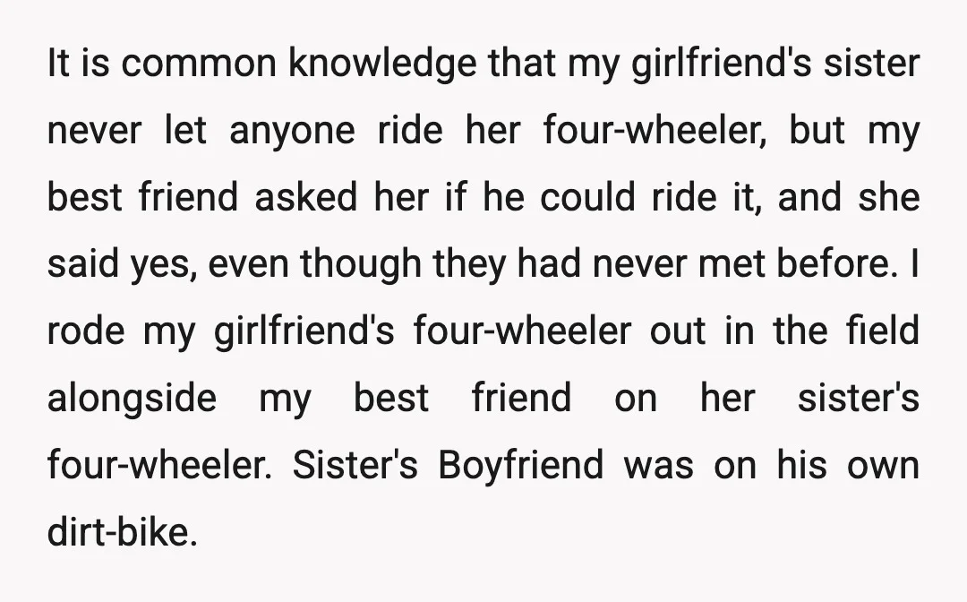 It is common knowledge that my girlfriend's sister never let anyone ride her four-wheeler, but my best friend asked her if he could ride it, and she said yes, even...