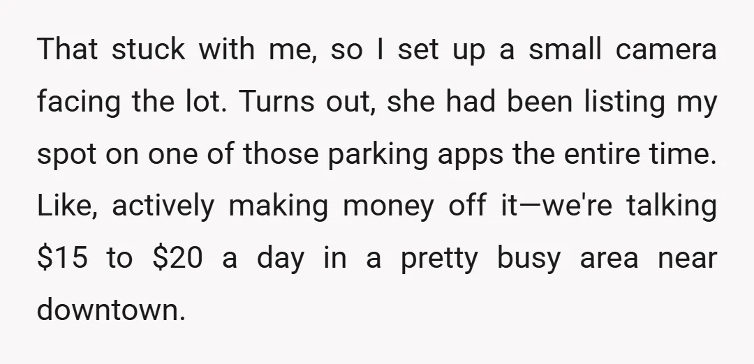 That stuck with me, so I set up a small camera facing the lot. Turns out, she had been listing my spot on one of those parking apps the entire...