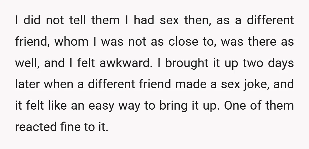 I did not tell them I had sex then, as a different friend, whom I was not as close to, was there as well, and I felt awkward. I brought...