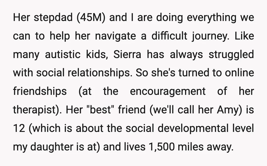 Her stepdad (45M) and I are doing everything we can to help her navigate a difficult journey. Like many autistic kids, Sierra has always struggled with social relationships. So she's...