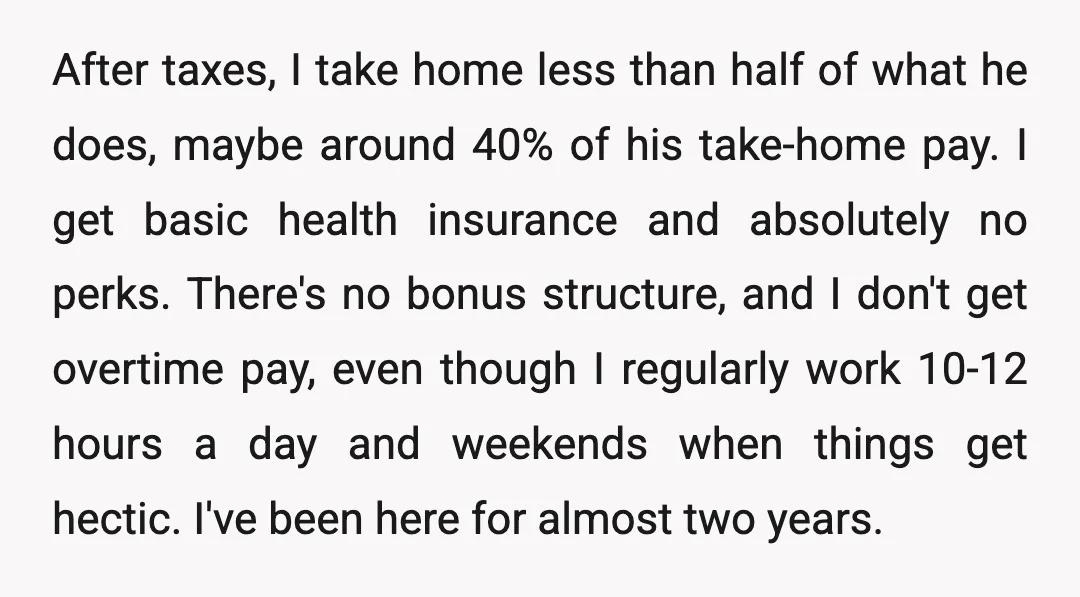 After taxes, I take home less than half of what he does, maybe around 40% of his take-home pay. I get basic health insurance and absolutely no perks. There's no...