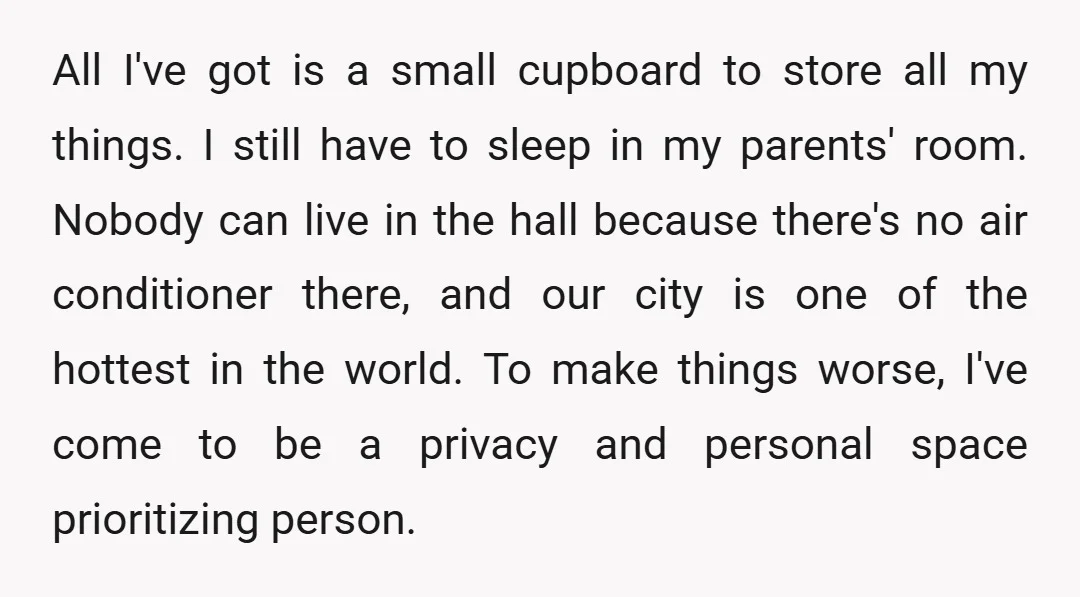 All I've got is a small cupboard to store all my things. I still have to sleep in my parents' room. Nobody can live in the hall because there's no...