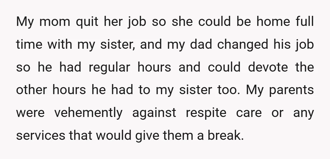 My mom quit her job so she could be home full time with my sister, and my dad changed his job so he had regular hours and could devote the...