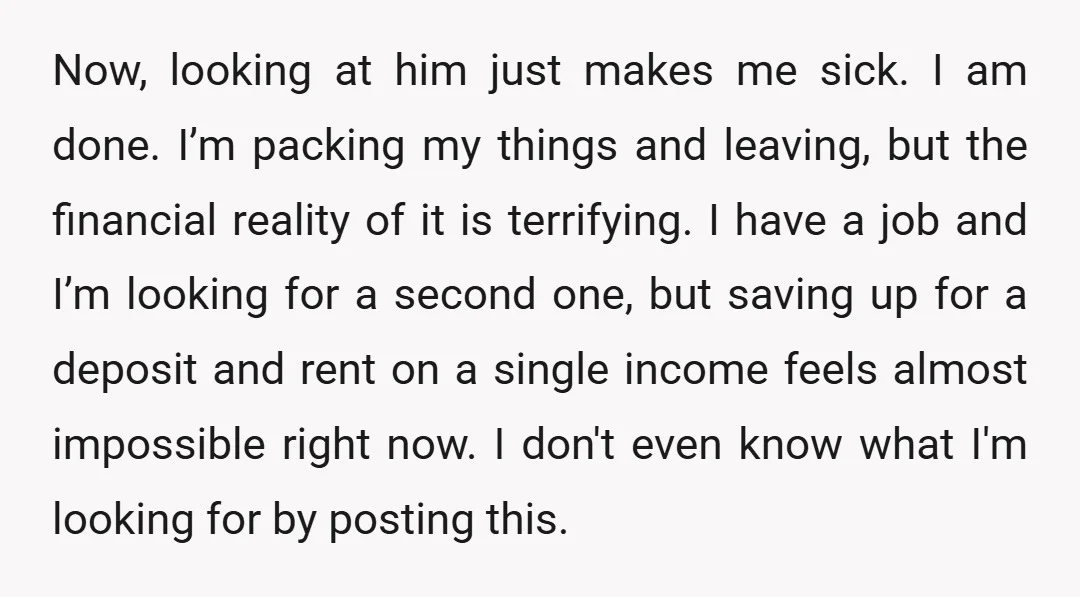 Now, looking at him just makes me sick. I am done. I’m packing my things and leaving, but the financial reality of it is terrifying. I have a job and...