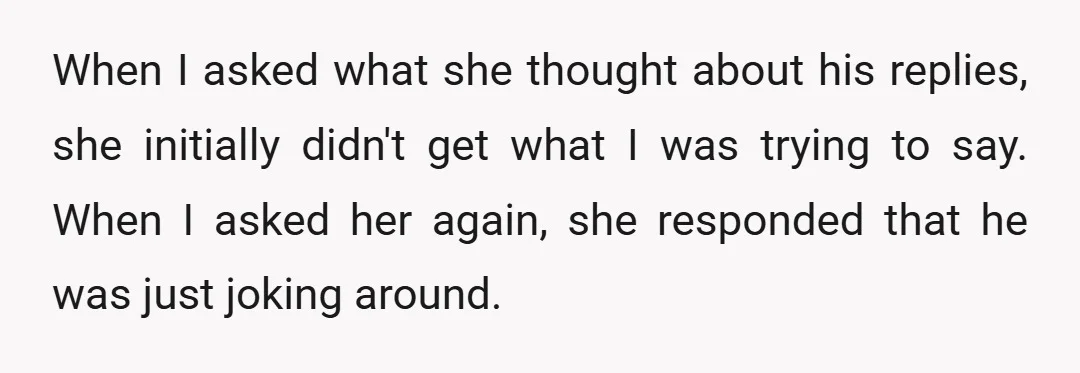 When I asked what she thought about his replies, she initially didn't get what I was trying to say. When I asked her again, she responded that he was just...