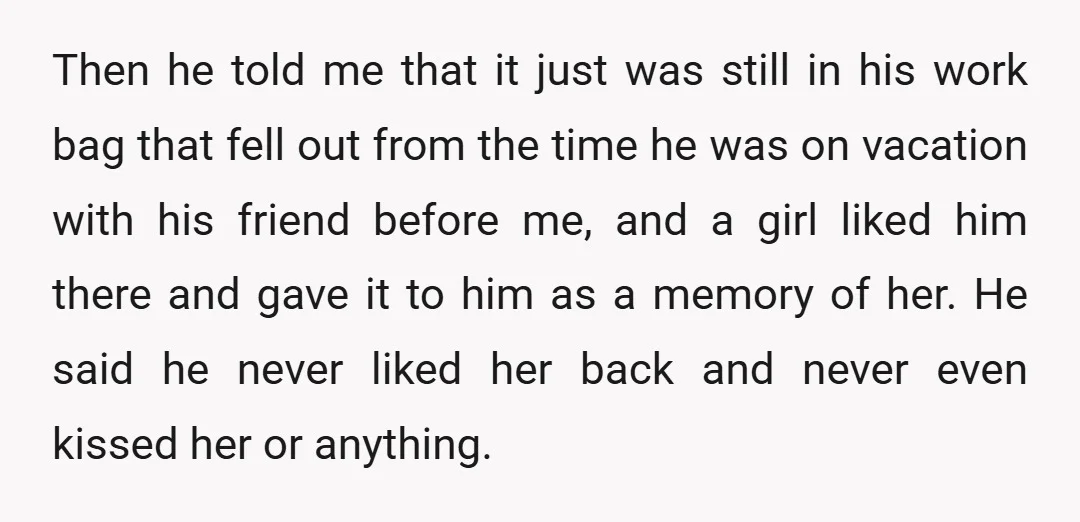 Then he told me that it just was still in his work bag that fell out from the time he was on vacation with his friend before me, and a...