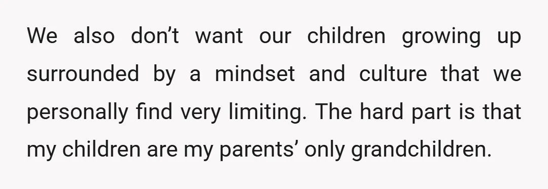 We also don’t want our children growing up surrounded by a mindset and culture that we personally find very limiting. The hard part is that my children are my parents’...