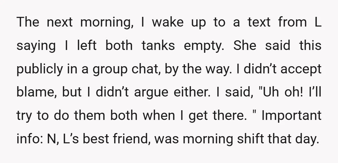 The next morning, I wake up to a text from L saying I left both tanks empty. She said this publicly in a group chat, by the way. I didn’t...