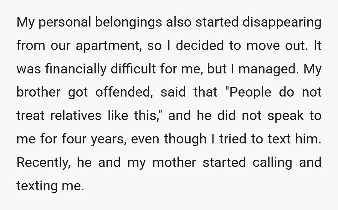 My personal belongings also started disappearing from our apartment, so I decided to move out. It was financially difficult for me, but I managed. My brother got offended, said that...