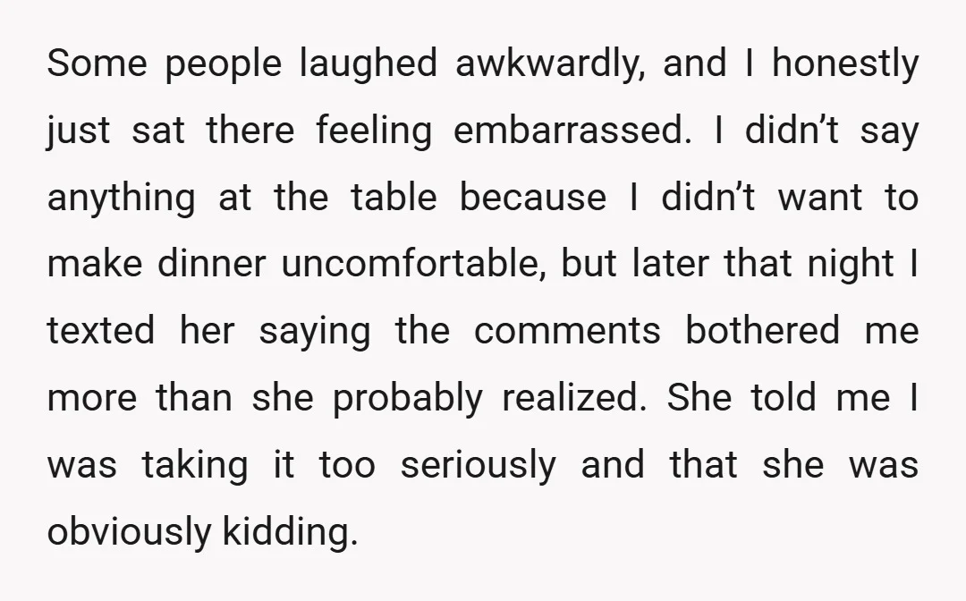 Some people laughed awkwardly, and I honestly just sat there feeling embarrassed. I didn’t say anything at the table because I didn’t want to make dinner uncomfortable, but later that...