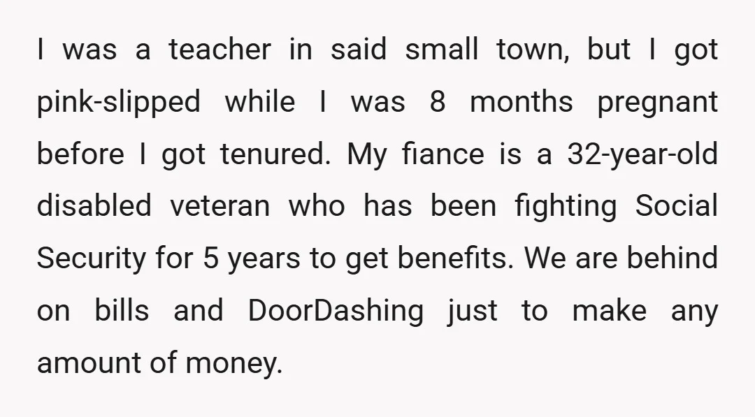 I was a teacher in said small town, but I got pink-slipped while I was 8 months pregnant before I got tenured. My fiance is a 32-year-old disabled veteran who...
