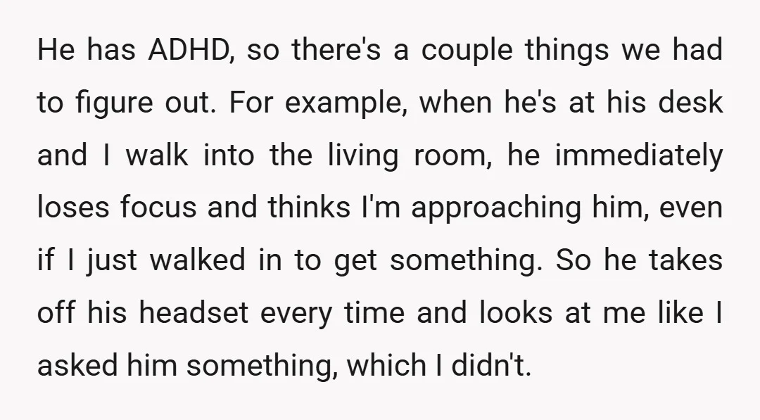 He has ADHD, so there's a couple things we had to figure out. For example, when he's at his desk and I walk into the living room, he immediately loses...