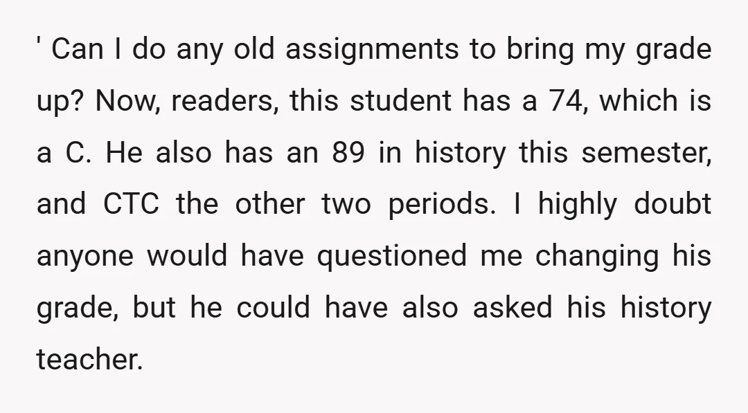 ' Can I do any old assignments to bring my grade up? Now, readers, this student has a 74, which is a C. He also has an 89 in history...
