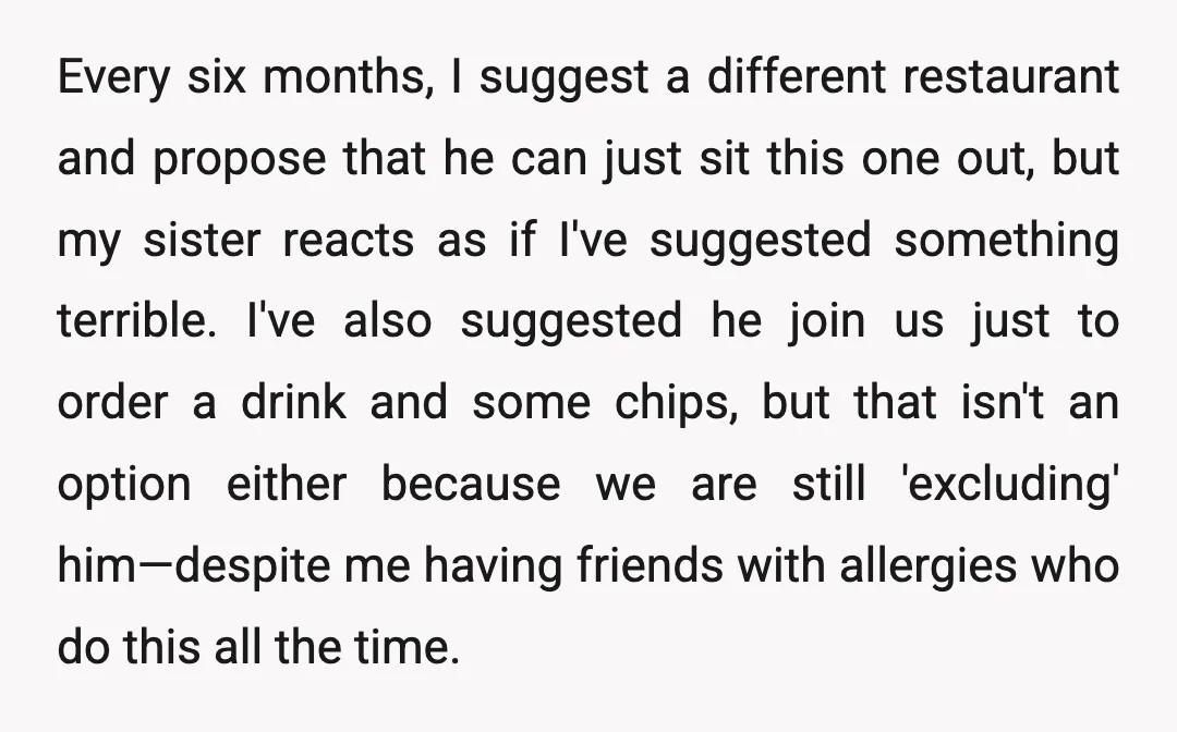 Every six months, I suggest a different restaurant and propose that he can just sit this one out, but my sister reacts as if I've suggested something terrible. I've also...