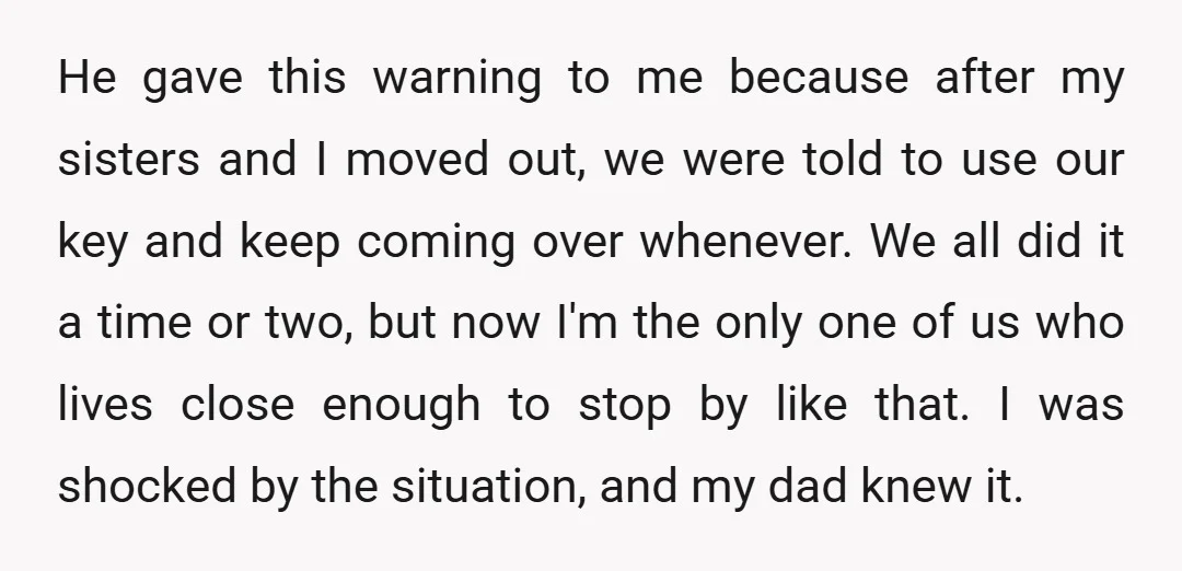 He gave this warning to me because after my sisters and I moved out, we were told to use our key and keep coming over whenever. We all did it...