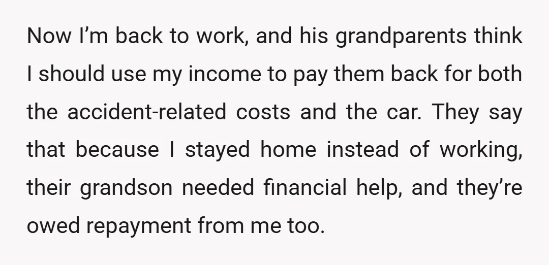 Now I’m back to work, and his grandparents think I should use my income to pay them back for both the accident-related costs and the car. They say that because...