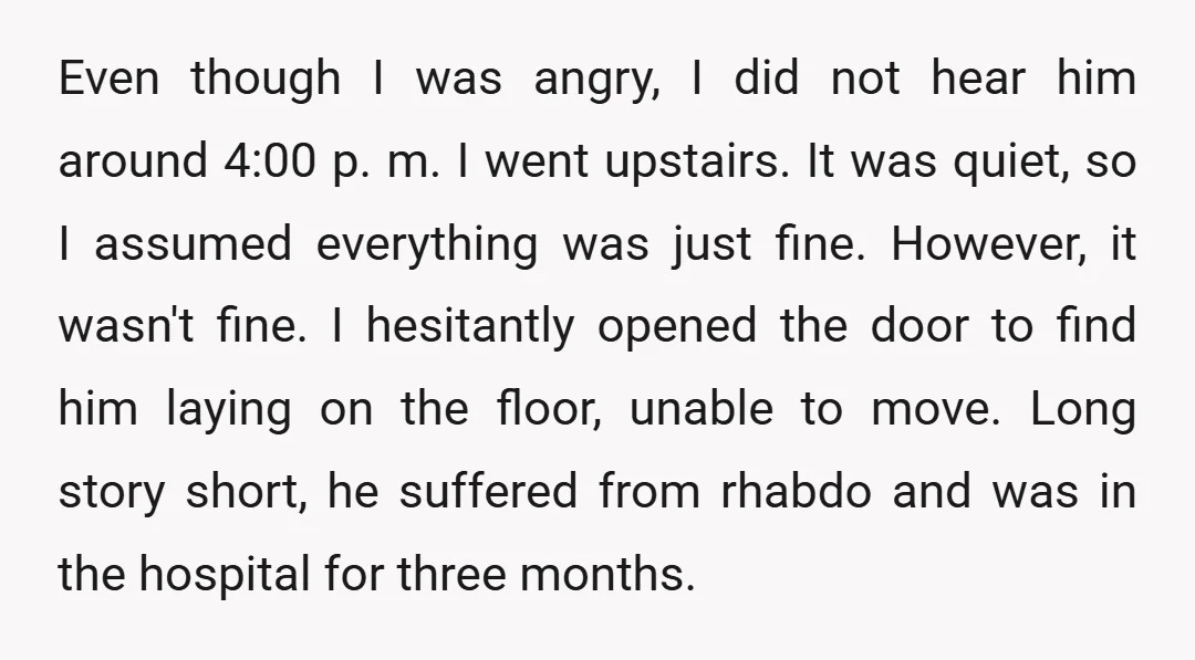 Even though I was angry, I did not hear him around 4:00 p. m. I went upstairs. It was quiet, so I assumed everything was just fine. However, it wasn't...