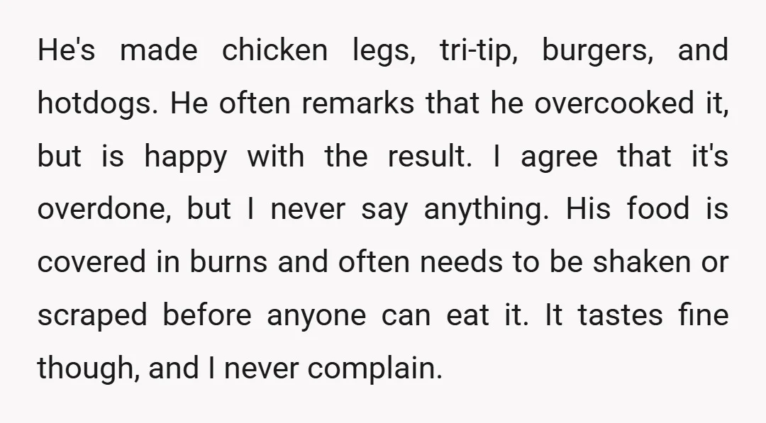 He's made chicken legs, tri-tip, burgers, and hotdogs. He often remarks that he overcooked it, but is happy with the result. I agree that it's overdone, but I never say...