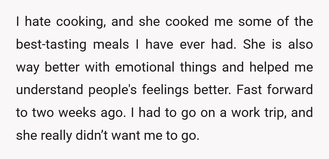 I hate cooking, and she cooked me some of the best-tasting meals I have ever had. She is also way better with emotional things and helped me understand people's feelings...