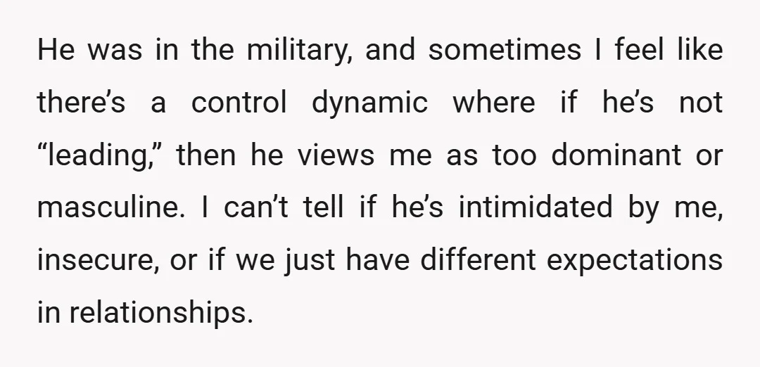 He was in the military, and sometimes I feel like there’s a control dynamic where if he’s not “leading,” then he views me as too dominant or masculine. I can’t...