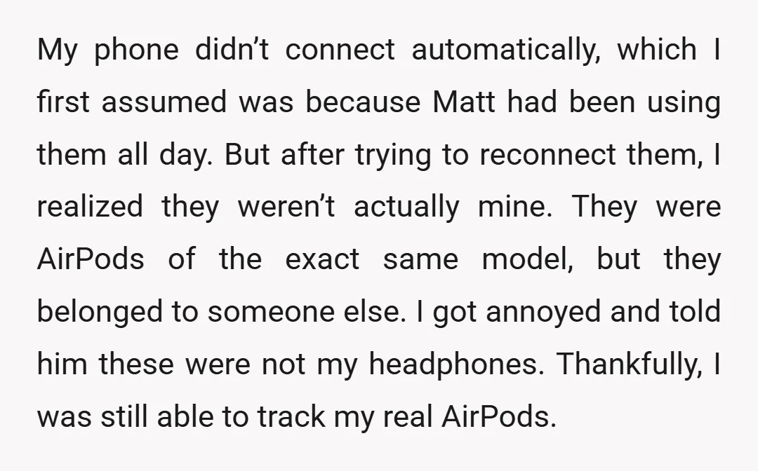 My phone didn’t connect automatically, which I first assumed was because Matt had been using them all day. But after trying to reconnect them, I realized they weren’t actually mine....