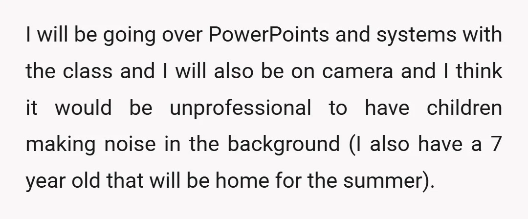I will be going over PowerPoints and systems with the class and I will also be on camera and I think it would be unprofessional to have children making noise...