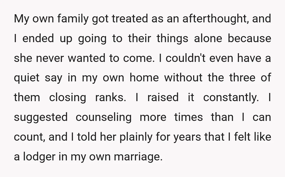 My own family got treated as an afterthought, and I ended up going to their things alone because she never wanted to come. I couldn't even have a quiet say...