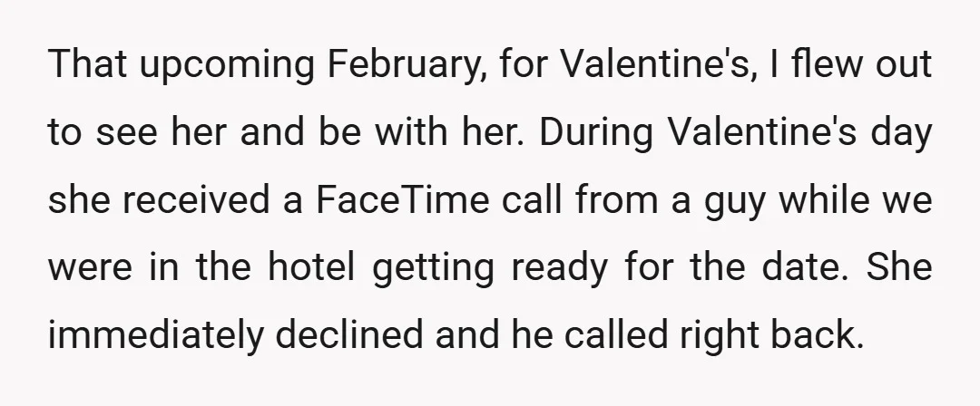 That upcoming February, for Valentine's, I flew out to see her and be with her. During Valentine's day she received a FaceTime call from a guy while we were in...