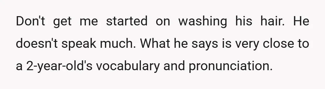 Don't get me started on washing his hair. He doesn't speak much. What he says is very close to a 2-year-old's vocabulary and pronunciation.
