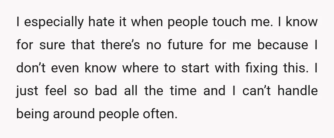 I especially hate it when people touch me. I know for sure that there’s no future for me because I don’t even know where to start with fixing this. I...
