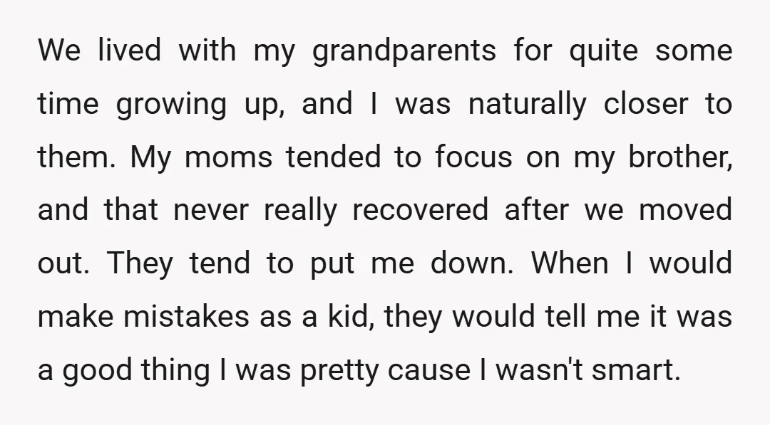 We lived with my grandparents for quite some time growing up, and I was naturally closer to them. My moms tended to focus on my brother, and that never really...