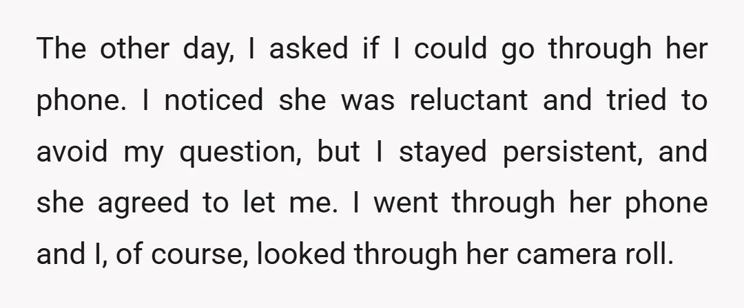 The other day, I asked if I could go through her phone. I noticed she was reluctant and tried to avoid my question, but I stayed persistent, and she agreed...