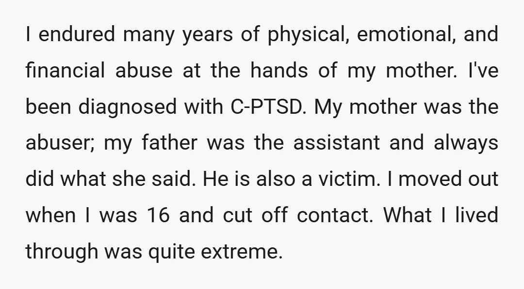 I endured many years of physical, emotional, and financial abuse at the hands of my mother. I've been diagnosed with C-PTSD. My mother was the abuser; my father was the...