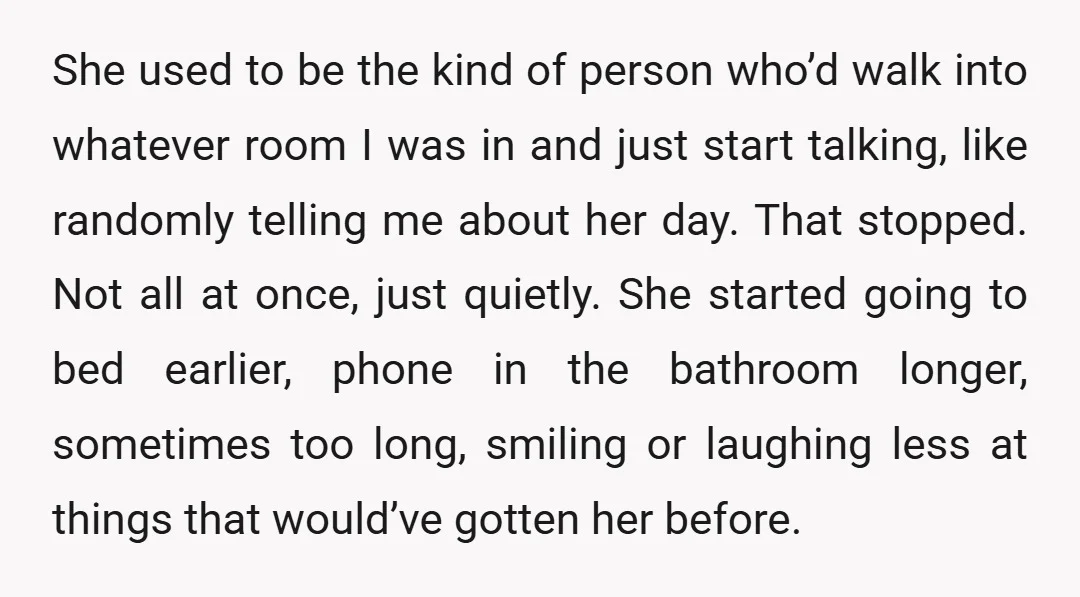She used to be the kind of person who’d walk into whatever room I was in and just start talking, like randomly telling me about her day. That stopped. Not...