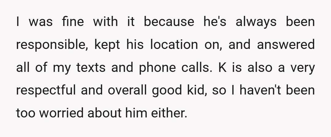 I was fine with it because he's always been responsible, kept his location on, and answered all of my texts and phone calls. K is also a very respectful and...