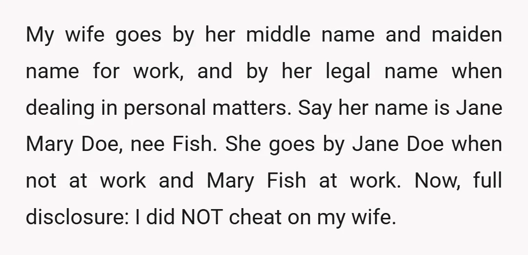 My wife goes by her middle name and maiden name for work, and by her legal name when dealing in personal matters. Say her name is Jane Mary Doe, nee...