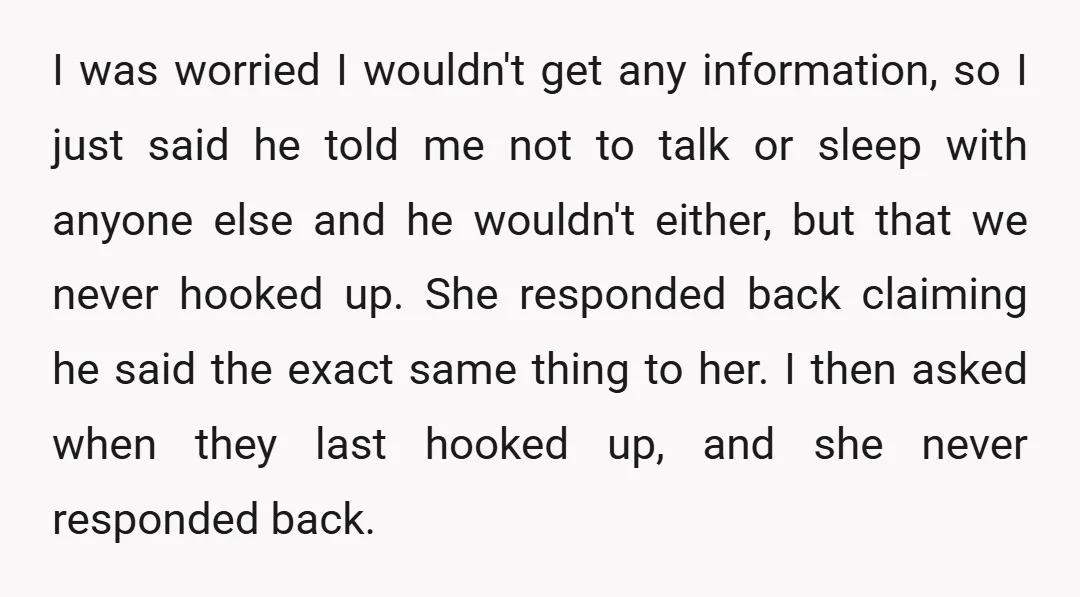 I was worried I wouldn't get any information, so I just said he told me not to talk or sleep with anyone else and he wouldn't either, but that we...