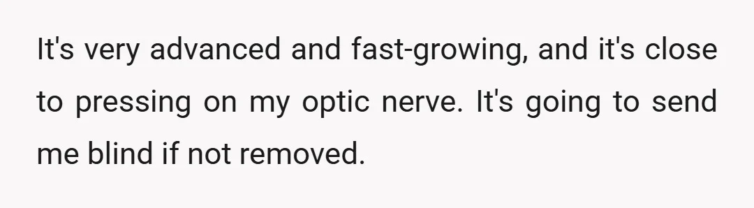 It's very advanced and fast-growing, and it's close to pressing on my optic nerve. It's going to send me blind if not removed.