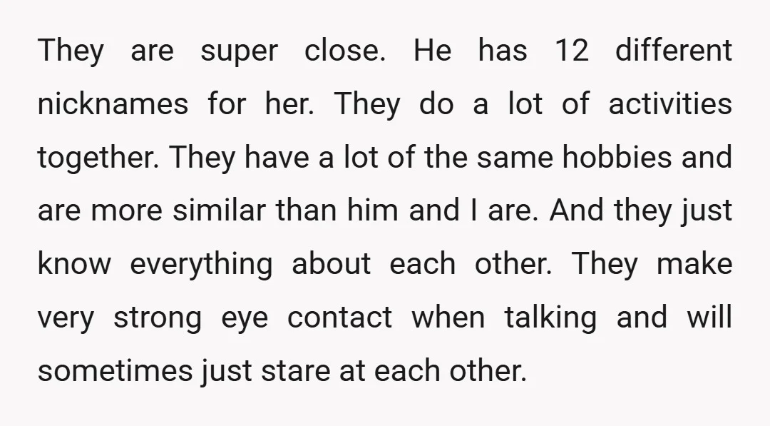 They are super close. He has 12 different nicknames for her. They do a lot of activities together. They have a lot of the same hobbies and are more similar...