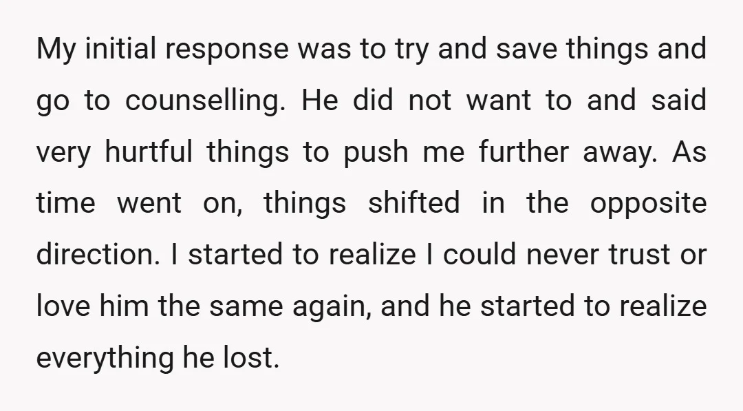 My initial response was to try and save things and go to counselling. He did not want to and said very hurtful things to push me further away. As time...